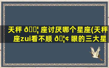天秤 🐦 座讨厌哪个星座(天秤座zui
看不顺 🦢 眼的三大星座)